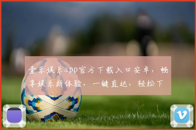 壹乐娱乐app官方下载入口安卓，畅享娱乐新体验，一键直达，轻松下载，三步即可