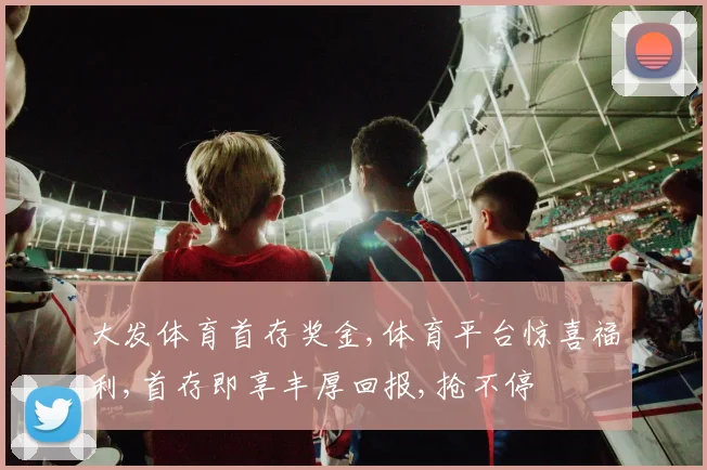 大发体育首存奖金,体育平台惊喜福利,首存即享丰厚回报,抢不停